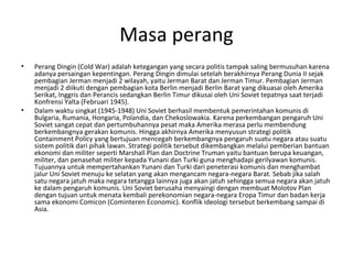 Masa perang
• Perang Dingin (Cold War) adalah ketegangan yang secara politis tampak saling bermusuhan karena
adanya persaingan kepentingan. Perang Dingin dimulai setelah berakhirnya Perang Dunia II sejak
pembagian Jerman menjadi 2 wilayah, yaitu Jerman Barat dan Jerman Timur. Pembagian Jerman
menjadi 2 diikuti dengan pembagian kota Berlin menjadi Berlin Barat yang dikuasai oleh Amerika
Serikat, Inggris dan Perancis sedangkan Berlin Timur dikusai oleh Uni Soviet tepatnya saat terjadi
Konfrensi Yalta (Februari 1945).
• Dalam waktu singkat (1945-1948) Uni Soviet berhasil membentuk pemerintahan komunis di
Bulgaria, Rumania, Hongaria, Polandia, dan Chekoslowakia. Karena perkembangan pengaruh Uni
Soviet sangat cepat dan pertumbuhannya pesat maka Amerika merasa perlu membendung
berkembangnya gerakan komunis. Hingga akhirnya Amerika menyusun strategi politik
Containment Policy yang bertujuan mencegah berkembangnya pengaruh suatu negara atau suatu
sistem politik dari pihak lawan. Strategi politik tersebut dikembangkan melalui pemberian bantuan
ekonomi dan militer seperti Marshall Plan dan Doctrine Truman yaitu bantuan berupa keuangan,
militer, dan penasehat militer kepada Yunani dan Turki guna menghadapi gerilyawan komunis.
Tujuannya untuk mempertahankan Yunani dan Turki dari peneterasi komunis dan menghambat
jalur Uni Soviet menuju ke selatan yang akan mengancam negara-negara Barat. Sebab jika salah
satu negara jatuh maka negara tetangga lainnya juga akan jatuh sehingga semua negara akan jatuh
ke dalam pengaruh komunis. Uni Soviet berusaha menyaingi dengan membuat Molotov Plan
dengan tujuan untuk menata kembali perekonomian negara-negara Eropa Timur dan badan kerja
sama ekonomi Comicon (Cominteren Economic). Konflik ideologi tersebut berkembang sampai di
Asia.
 