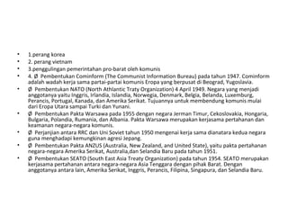 • 1.perang korea
• 2. perang vietnam
• 3.penggulingan pemerintahan pro-barat oleh komunis
• 4. Ø Pembentukan Cominform (The Communist Information Bureau) pada tahun 1947. Cominform
adalah wadah kerja sama partai-partai komunis Eropa yang berpusat di Beograd, Yugoslavia.
• Ø Pembentukan NATO (North Athlantic Traty Organization) 4 April 1949. Negara yang menjadi
anggotanya yaitu Inggris, Irlandia, Islandia, Norwegia, Denmark, Belgia, Belanda, Luxemburg,
Perancis, Portugal, Kanada, dan Amerika Serikat. Tujuannya untuk membendung komunis mulai
dari Eropa Utara sampai Turki dan Yunani.
• Ø Pembentukan Pakta Warsawa pada 1955 dengan negara Jerman Timur, Cekoslovakia, Hongaria,
Bulgaria, Polandia, Rumania, dan Albania. Pakta Warsawa merupakan kerjasama pertahanan dan
keamanan negara-negara komunis.
• Ø Perjanjian antara RRC dan Uni Soviet tahun 1950 mengenai kerja sama dianatara kedua negara
guna menghadapi kemungkinan agresi Jepang.
• Ø Pembentukan Pakta ANZUS (Australia, New Zealand, and United State), yaitu pakta pertahanan
negara-negara Amerika Serikat, Australia,dan Selandia Baru pada tahun 1951.
• Ø Pembentukan SEATO (South East Asia Treaty Organization) pada tahun 1954. SEATO merupakan
kerjasama pertahanan antara negara-negara Asia Tenggara dengan pihak Barat. Dengan
anggotanya antara lain, Amerika Serikat, Inggris, Perancis, Filipina, Singapura, dan Selandia Baru.
 