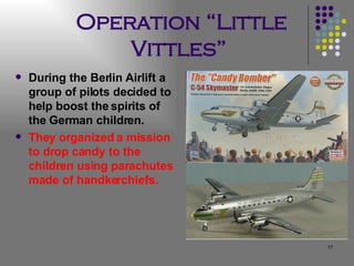 Operation “Little Vittles”   During the Berlin Airlift a group of pilots decided to help boost the spirits of the German children.  They organized a mission to drop candy to the children using parachutes made of handkerchiefs. 