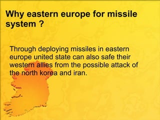 Why eastern europe for missile system ? Through deploying missiles in eastern europe united state can also safe their western allies from the possible attack of the north korea and iran. 