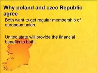 Why poland and czec Republic agree  Both want to get regular membership of european union. United state will provide the financial benefits to both. 