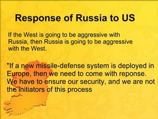 Response of Russia to US  If the West is going to be aggressive with Russia, then Russia is going to be aggressive with the West. "If a new missile-defense system is deployed in Europe, then we need to come with reponse. We have to ensure our security, and we are not the initiators of this process 