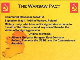 The Warsaw Pact Communist Response to NATO. Signed on May 1, 1955 in Warsaw, Poland Military treaty, which bound its signatories to come to the aid of the others, should any one of them be the victim of foreign aggression.  Original Members: Albania, Bulgaria, Hungary, East Germany ,  Poland, Rumania, the USSR, and the Czechoslovak Republic. 