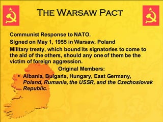 The Warsaw Pact <ul><li>Communist Response to NATO. </li></ul><ul><li>Signed on May 1, 1955 in Warsaw, Poland </li></ul><u...
