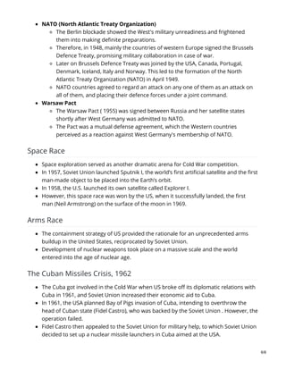 NATO (North Atlantic Treaty Organization)
The Berlin blockade showed the West's military unreadiness and frightened
them into making definite preparations.
Therefore, in 1948, mainly the countries of western Europe signed the Brussels
Defence Treaty, promising military collaboration in case of war.
Later on Brussels Defence Treaty was joined by the USA, Canada, Portugal,
Denmark, Iceland, Italy and Norway. This led to the formation of the North
Atlantic Treaty Organization (NATO) in April 1949.
NATO countries agreed to regard an attack on any one of them as an attack on
all of them, and placing their defence forces under a joint command.
Warsaw Pact
The Warsaw Pact ( 1955) was signed between Russia and her satellite states
shortly after West Germany was admitted to NATO.
The Pact was a mutual defense agreement, which the Western countries
perceived as a reaction against West Germany's membership of NATO.
Space Race
Space exploration served as another dramatic arena for Cold War competition.
In 1957, Soviet Union launched Sputnik I, the world’s first artificial satellite and the first
man-made object to be placed into the Earth’s orbit.
In 1958, the U.S. launched its own satellite called Explorer I.
However, this space race was won by the US, when it successfully landed, the first
man (Neil Armstrong) on the surface of the moon in 1969.
Arms Race
The containment strategy of US provided the rationale for an unprecedented arms
buildup in the United States, reciprocated by Soviet Union.
Development of nuclear weapons took place on a massive scale and the world
entered into the age of nuclear age.
The Cuban Missiles Crisis, 1962
The Cuba got involved in the Cold War when US broke off its diplomatic relations with
Cuba in 1961, and Soviet Union increased their economic aid to Cuba.
In 1961, the USA planned Bay of Pigs invasion of Cuba, intending to overthrow the
head of Cuban state (Fidel Castro), who was backed by the Soviet Union . However, the
operation failed.
Fidel Castro then appealed to the Soviet Union for military help, to which Soviet Union
decided to set up a nuclear missile launchers in Cuba aimed at the USA.
6/8
 