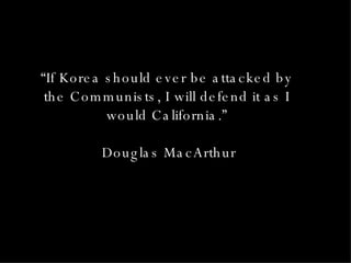 “ If Korea should ever be attacked by the Communists, I will defend it as I would California.” Douglas MacArthur 