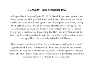 INVASION - June-September 1950 In the pre-dawn hours of June 25, 1950, North Korea sent an invasion force across the 38th parallel into South Korea. The Northern forces rapidly advanced southward against the ill-equipped defenders, taking the Southern capital Seoul three days after the invasion began. The United Nations condemned North Korea's attack. The Soviet Union, Pyongyang's mentor, was boycotting the U.N. Security Council at the time -- and was thus unable to veto the council's condemnation, which set up a U.N. force to help defend South Korea. The United States led the U.N. force in the so-called "police action" against North Korea. But four U.S. divisions, rushed to the Korean peninsula to stop the Northern attack, could do little against a superior force. The U.N. forces were soon forced back to a perimeter around the southern port city of Pusan by early August. 