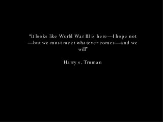 “ It looks like World War III is here—I hope not—but we must meet whatever comes—and we will” Harry s. Truman 