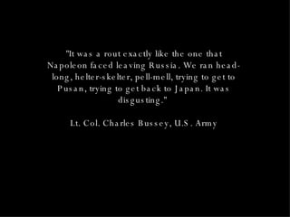 "It was a rout exactly like the one that Napoleon faced leaving Russia. We ran head-long, helter-skelter, pell-mell, trying to get to Pusan, trying to get back to Japan. It was disgusting."  Lt. Col. Charles Bussey, U.S. Army 