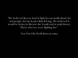 "We believed that we had to fight for our motherland, for our people, for our leader Kim Il Sung. We believed it would be better to liberate the South and to unify Korea. That's what we were fighting for."  Yan Von Sik, North Korean army 