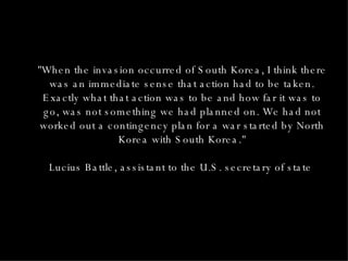 "When the invasion occurred of South Korea, I think there was an immediate sense that action had to be taken. Exactly what that action was to be and how far it was to go, was not something we had planned on. We had not worked out a contingency plan for a war started by North Korea with South Korea." Lucius Battle, assistant to the U.S. secretary of state  