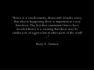 "Korea is a small country, thousands of miles away. But what is happening there is important to every American. The fact that communist forces have invaded Korea is a warning that there may be similar acts of aggression in other parts of the world ..."  Harry S. Truman 