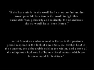 “ If the best minds in the world had set out to find us the worst possible location in the world to fight this damnable war, politically and militarily, the unanimous choice would have been Korea.” … most Americans who served in Korea in the postwar period remember the lack of amenities, the terrible heat in the summer, the unbearable cold in the winter, and above all the ubiquitous foul smell of human fecal matter, which the farmers used for fertilizer.” 