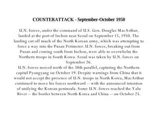 COUNTERATTACK - September-October 1950 U.N. forces, under the command of U.S. Gen. Douglas MacArthur, landed at the port of Inchon near Seoul on September 15, 1950. The landing cut off much of the North Korean army, which was attempting to force a way into the Pusan Perimeter. U.N. forces, breaking out from Pusan and coming south from Inchon, were able to overwhelm the Northern troops in South Korea. Seoul was taken by U.N. forces on September 26. U.N. forces moved north of the 38th parallel, capturing the Northern capital Pyongyang on October 19. Despite warnings from China that it would not accept the presence of U.N. troops in North Korea, MacArthur continued to move his forces northward -- with the announced intention of unifying the Korean peninsula. Some U.N. forces reached the Yalu River -- the border between North Korea and China -- on October 25. 