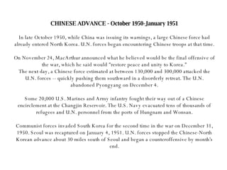 CHINESE ADVANCE - October 1950-January 1951 In late October 1950, while China was issuing its warnings, a large Chinese force had already entered North Korea. U.N. forces began encountering Chinese troops at that time. On November 24, MacArthur announced what he believed would be the final offensive of the war, which he said would "restore peace and unity to Korea." The next day, a Chinese force estimated at between 130,000 and 300,000 attacked the U.N. forces -- quickly pushing them southward in a disorderly retreat. The U.N. abandoned Pyongyang on December 4. Some 20,000 U.S. Marines and Army infantry fought their way out of a Chinese encirclement at the Changjin Reservoir. The U.S. Navy evacuated tens of thousands of refugees and U.N. personnel from the ports of Hungnam and Wonsan. Communist forces invaded South Korea for the second time in the war on December 31, 1950. Seoul was recaptured on January 4, 1951. U.N. forces stopped the Chinese-North Korean advance about 30 miles south of Seoul and began a counteroffensive by month's end. 