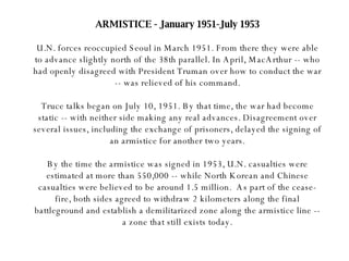 ARMISTICE - January 1951-July 1953 U.N. forces reoccupied Seoul in March 1951. From there they were able to advance slightly north of the 38th parallel. In April, MacArthur -- who had openly disagreed with President Truman over how to conduct the war -- was relieved of his command. Truce talks began on July 10, 1951. By that time, the war had become static -- with neither side making any real advances. Disagreement over several issues, including the exchange of prisoners, delayed the signing of an armistice for another two years. By the time the armistice was signed in 1953, U.N. casualties were estimated at more than 550,000 -- while North Korean and Chinese casualties were believed to be around 1.5 million.  As part of the cease-fire, both sides agreed to withdraw 2 kilometers along the final battleground and establish a demilitarized zone along the armistice line -- a zone that still exists today. 