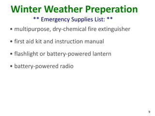 9
Winter Weather Preperation
** Emergency Supplies List: **
• multipurpose, dry-chemical fire extinguisher
• first aid kit and instruction manual
• flashlight or battery-powered lantern
• battery-powered radio
 
