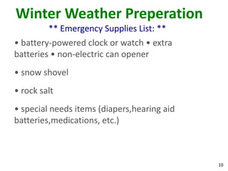 10
Winter Weather Preperation
** Emergency Supplies List: **
• battery-powered clock or watch • extra
batteries • non-electric can opener
• snow shovel
• rock salt
• special needs items (diapers,hearing aid
batteries,medications, etc.)
 