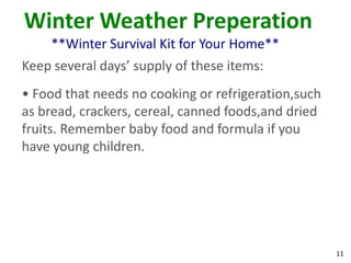 11
Winter Weather Preperation
**Winter Survival Kit for Your Home**
Keep several days’ supply of these items:
• Food that needs no cooking or refrigeration,such
as bread, crackers, cereal, canned foods,and dried
fruits. Remember baby food and formula if you
have young children.
 