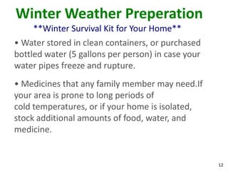 12
Winter Weather Preperation
**Winter Survival Kit for Your Home**
• Water stored in clean containers, or purchased
bottled water (5 gallons per person) in case your
water pipes freeze and rupture.
• Medicines that any family member may need.If
your area is prone to long periods of
cold temperatures, or if your home is isolated,
stock additional amounts of food, water, and
medicine.
 