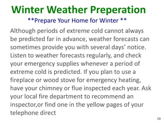 13
Winter Weather Preperation
**Prepare Your Home for Winter **
Although periods of extreme cold cannot always
be predicted far in advance, weather forecasts can
sometimes provide you with several days’ notice.
Listen to weather forecasts regularly, and check
your emergency supplies whenever a period of
extreme cold is predicted. If you plan to use a
fireplace or wood stove for emergency heating,
have your chimney or flue inspected each year. Ask
your local fire department to recommend an
inspector,or find one in the yellow pages of your
telephone direct
 