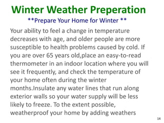 14
Winter Weather Preperation
**Prepare Your Home for Winter **
Your ability to feel a change in temperature
decreases with age, and older people are more
susceptible to health problems caused by cold. If
you are over 65 years old,place an easy-to-read
thermometer in an indoor location where you will
see it frequently, and check the temperature of
your home often during the winter
months.Insulate any water lines that run along
exterior walls so your water supply will be less
likely to freeze. To the extent possible,
weatherproof your home by adding weathers
 