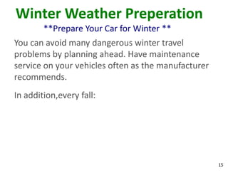 15
Winter Weather Preperation
**Prepare Your Car for Winter **
You can avoid many dangerous winter travel
problems by planning ahead. Have maintenance
service on your vehicles often as the manufacturer
recommends.
In addition,every fall:
 