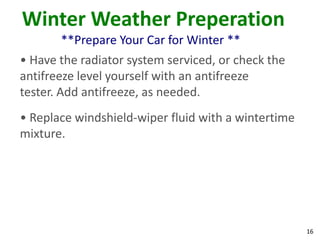 16
Winter Weather Preperation
**Prepare Your Car for Winter **
• Have the radiator system serviced, or check the
antifreeze level yourself with an antifreeze
tester. Add antifreeze, as needed.
• Replace windshield-wiper fluid with a wintertime
mixture.
 