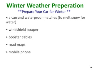 18
Winter Weather Preperation
**Prepare Your Car for Winter **
• a can and waterproof matches (to melt snow for
water)
• windshield scraper
• booster cables
• road maps
• mobile phone
 