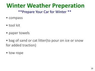 19
Winter Weather Preperation
**Prepare Your Car for Winter **
• compass
• tool kit
• paper towels
• bag of sand or cat litter(to pour on ice or snow
for added traction)
• tow rope
 