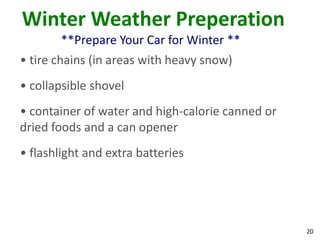 20
Winter Weather Preperation
**Prepare Your Car for Winter **
• tire chains (in areas with heavy snow)
• collapsible shovel
• container of water and high-calorie canned or
dried foods and a can opener
• flashlight and extra batteries
 