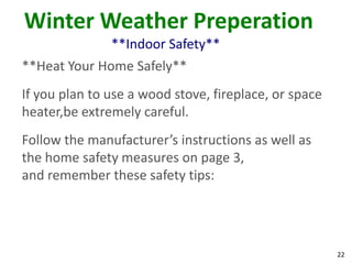 22
Winter Weather Preperation
**Indoor Safety**
**Heat Your Home Safely**
If you plan to use a wood stove, fireplace, or space
heater,be extremely careful.
Follow the manufacturer’s instructions as well as
the home safety measures on page 3,
and remember these safety tips:
 