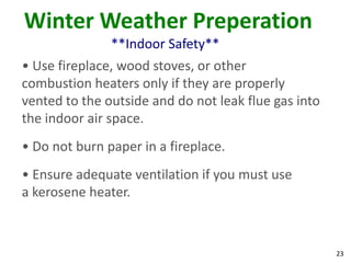 23
Winter Weather Preperation
**Indoor Safety**
• Use fireplace, wood stoves, or other
combustion heaters only if they are properly
vented to the outside and do not leak flue gas into
the indoor air space.
• Do not burn paper in a fireplace.
• Ensure adequate ventilation if you must use
a kerosene heater.
 