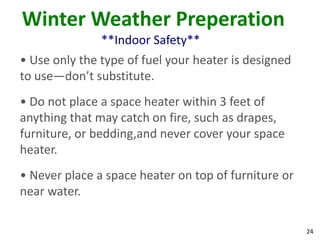 24
Winter Weather Preperation
**Indoor Safety**
• Use only the type of fuel your heater is designed
to use—don’t substitute.
• Do not place a space heater within 3 feet of
anything that may catch on fire, such as drapes,
furniture, or bedding,and never cover your space
heater.
• Never place a space heater on top of furniture or
near water.
 