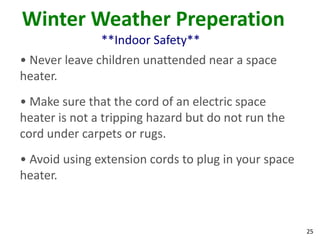 25
Winter Weather Preperation
**Indoor Safety**
• Never leave children unattended near a space
heater.
• Make sure that the cord of an electric space
heater is not a tripping hazard but do not run the
cord under carpets or rugs.
• Avoid using extension cords to plug in your space
heater.
 
