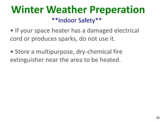26
Winter Weather Preperation
**Indoor Safety**
• If your space heater has a damaged electrical
cord or produces sparks, do not use it.
• Store a multipurpose, dry-chemical fire
extinguisher near the area to be heated.
 