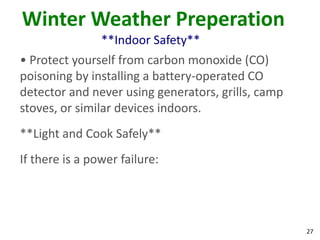 27
Winter Weather Preperation
**Indoor Safety**
• Protect yourself from carbon monoxide (CO)
poisoning by installing a battery-operated CO
detector and never using generators, grills, camp
stoves, or similar devices indoors.
**Light and Cook Safely**
If there is a power failure:
 