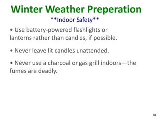 28
Winter Weather Preperation
**Indoor Safety**
• Use battery-powered flashlights or
lanterns rather than candles, if possible.
• Never leave lit candles unattended.
• Never use a charcoal or gas grill indoors—the
fumes are deadly.
 