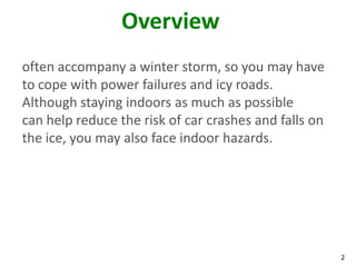 2
Overview
often accompany a winter storm, so you may have
to cope with power failures and icy roads.
Although staying indoors as much as possible
can help reduce the risk of car crashes and falls on
the ice, you may also face indoor hazards.
 