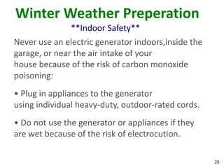 29
Winter Weather Preperation
**Indoor Safety**
Never use an electric generator indoors,inside the
garage, or near the air intake of your
house because of the risk of carbon monoxide
poisoning:
• Plug in appliances to the generator
using individual heavy-duty, outdoor-rated cords.
• Do not use the generator or appliances if they
are wet because of the risk of electrocution.
 