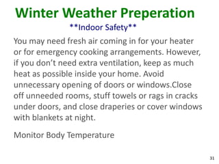 31
Winter Weather Preperation
**Indoor Safety**
You may need fresh air coming in for your heater
or for emergency cooking arrangements. However,
if you don’t need extra ventilation, keep as much
heat as possible inside your home. Avoid
unnecessary opening of doors or windows.Close
off unneeded rooms, stuff towels or rags in cracks
under doors, and close draperies or cover windows
with blankets at night.
Monitor Body Temperature
 