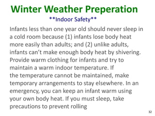 32
Winter Weather Preperation
**Indoor Safety**
Infants less than one year old should never sleep in
a cold room because (1) infants lose body heat
more easily than adults; and (2) unlike adults,
infants can’t make enough body heat by shivering.
Provide warm clothing for infants and try to
maintain a warm indoor temperature. If
the temperature cannot be maintained, make
temporary arrangements to stay elsewhere. In an
emergency, you can keep an infant warm using
your own body heat. If you must sleep, take
precautions to prevent rolling
 
