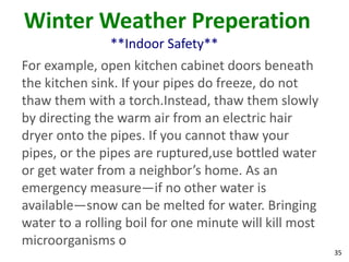 35
Winter Weather Preperation
**Indoor Safety**
For example, open kitchen cabinet doors beneath
the kitchen sink. If your pipes do freeze, do not
thaw them with a torch.Instead, thaw them slowly
by directing the warm air from an electric hair
dryer onto the pipes. If you cannot thaw your
pipes, or the pipes are ruptured,use bottled water
or get water from a neighbor’s home. As an
emergency measure—if no other water is
available—snow can be melted for water. Bringing
water to a rolling boil for one minute will kill most
microorganisms o
 