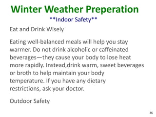 36
Winter Weather Preperation
**Indoor Safety**
Eat and Drink Wisely
Eating well-balanced meals will help you stay
warmer. Do not drink alcoholic or caffeinated
beverages—they cause your body to lose heat
more rapidly. Instead,drink warm, sweet beverages
or broth to help maintain your body
temperature. If you have any dietary
restrictions, ask your doctor.
Outdoor Safety
 