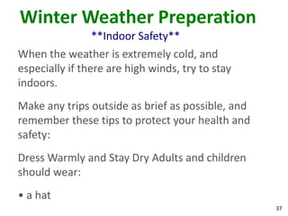 37
Winter Weather Preperation
**Indoor Safety**
When the weather is extremely cold, and
especially if there are high winds, try to stay
indoors.
Make any trips outside as brief as possible, and
remember these tips to protect your health and
safety:
Dress Warmly and Stay Dry Adults and children
should wear:
• a hat
 