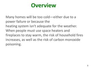 3
Overview
Many homes will be too cold—either due to a
power failure or because the
heating system isn't adequate for the weather.
When people must use space heaters and
fireplaces to stay warm, the risk of household fires
increases, as well as the risk of carbon monoxide
poisoning.
 