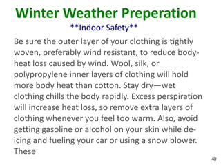 40
Winter Weather Preperation
**Indoor Safety**
Be sure the outer layer of your clothing is tightly
woven, preferably wind resistant, to reduce body-
heat loss caused by wind. Wool, silk, or
polypropylene inner layers of clothing will hold
more body heat than cotton. Stay dry—wet
clothing chills the body rapidly. Excess perspiration
will increase heat loss, so remove extra layers of
clothing whenever you feel too warm. Also, avoid
getting gasoline or alcohol on your skin while de-
icing and fueling your car or using a snow blower.
These
 