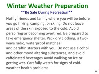 44
Winter Weather Preperation
**Be Safe During Recreation**
Notify friends and family where you will be before
you go hiking, camping, or skiing. Do not leave
areas of the skin exposed to the cold. Avoid
perspiring or becoming overtired. Be prepared to
take emergency shelter. Pack dry clothing, a two-
wave radio, waterproof matches
and paraffin starters with you. Do not use alcohol
and other mood altering substances, and avoid
caffeinated beverages.Avoid walking on ice or
getting wet. Carefully watch for signs of cold-
weather health problems.
 