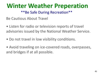 45
Winter Weather Preperation
**Be Safe During Recreation**
Be Cautious About Travel
• Listen for radio or television reports of travel
advisories issued by the National Weather Service.
• Do not travel in low visibility conditions.
• Avoid traveling on ice-covered roads, overpasses,
and bridges if at all possible.
 
