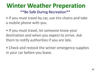46
Winter Weather Preperation
**Be Safe During Recreation**
• If you must travel by car, use tire chains and take
a mobile phone with you.
• If you must travel, let someone know your
destination and when you expect to arrive. Ask
them to notify authorities if you are late.
• Check and restock the winter emergency supplies
in your car before you leave.
 